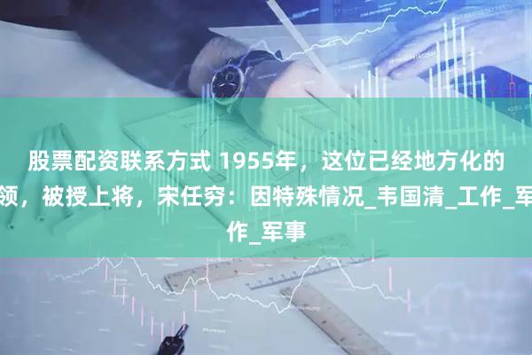 股票配资联系方式 1955年，这位已经地方化的将领，被授上将，宋任穷：因特殊情况_韦国清_工作_军事