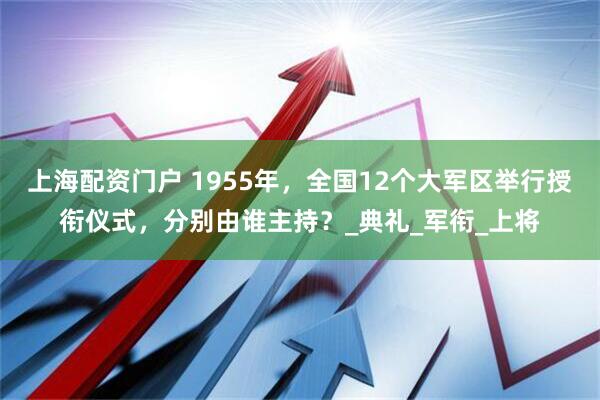 上海配资门户 1955年，全国12个大军区举行授衔仪式，分别由谁主持？_典礼_军衔_上将