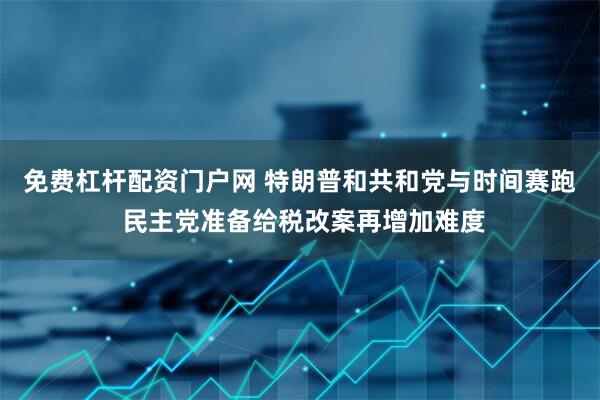 免费杠杆配资门户网 特朗普和共和党与时间赛跑 民主党准备给税改案再增加难度