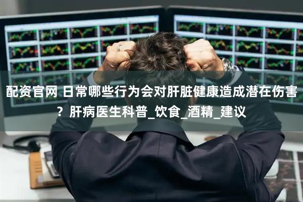 配资官网 日常哪些行为会对肝脏健康造成潜在伤害？肝病医生科普_饮食_酒精_建议