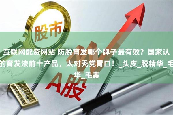 互联网配资网站 防脱育发哪个牌子最有效？国家认可的育发液前十产品，太对秃党胃口！_头皮_脱精华_毛囊