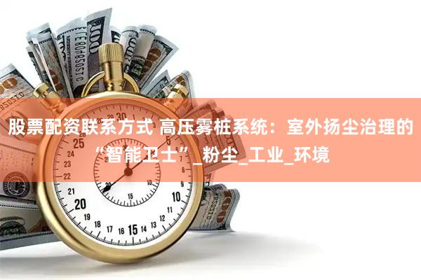 股票配资联系方式 高压雾桩系统：室外扬尘治理的“智能卫士”_粉尘_工业_环境