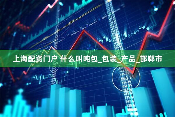 上海配资门户 什么叫吨包_包装_产品_邯郸市