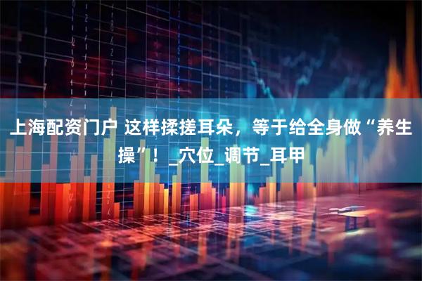 上海配资门户 这样揉搓耳朵，等于给全身做“养生操”！_穴位_调节_耳甲