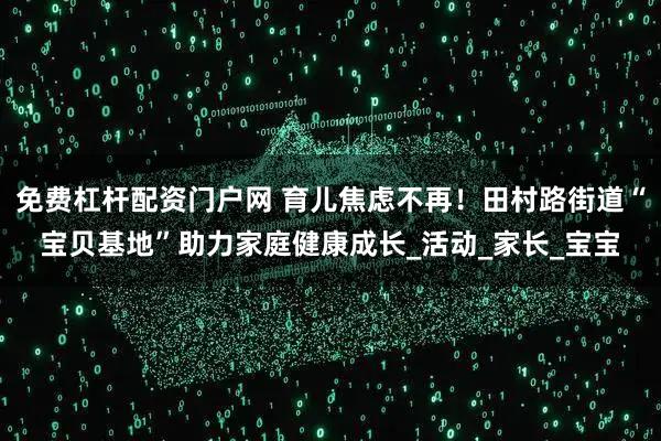 免费杠杆配资门户网 育儿焦虑不再！田村路街道“宝贝基地”助力家庭健康成长_活动_家长_宝宝