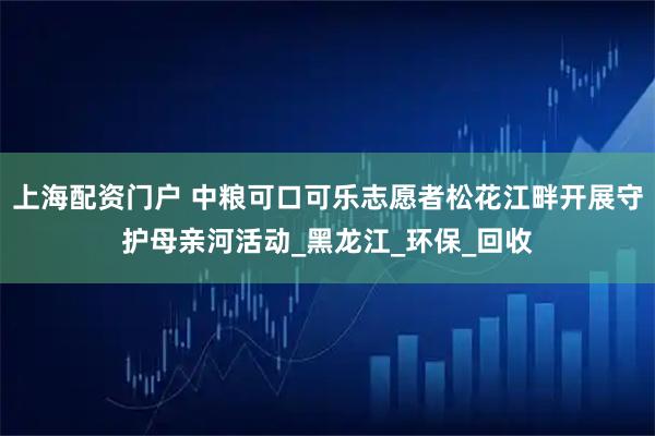 上海配资门户 中粮可口可乐志愿者松花江畔开展守护母亲河活动_黑龙江_环保_回收