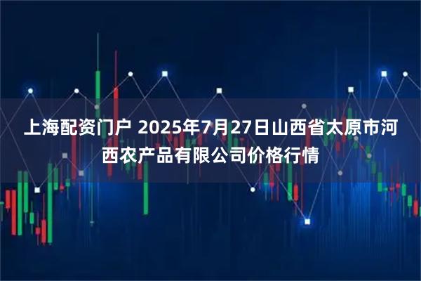 上海配资门户 2025年7月27日山西省太原市河西农产品有限公司价格行情