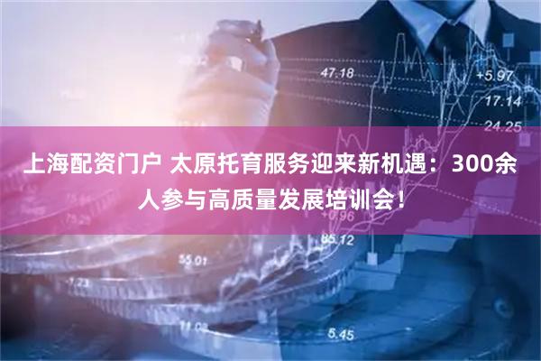 上海配资门户 太原托育服务迎来新机遇：300余人参与高质量发展培训会！