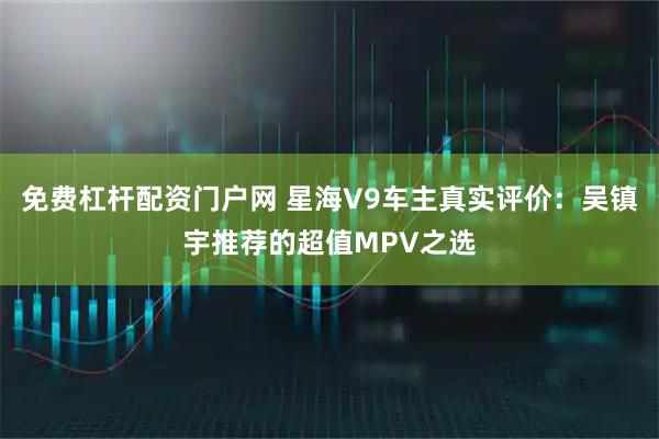 免费杠杆配资门户网 星海V9车主真实评价：吴镇宇推荐的超值MPV之选