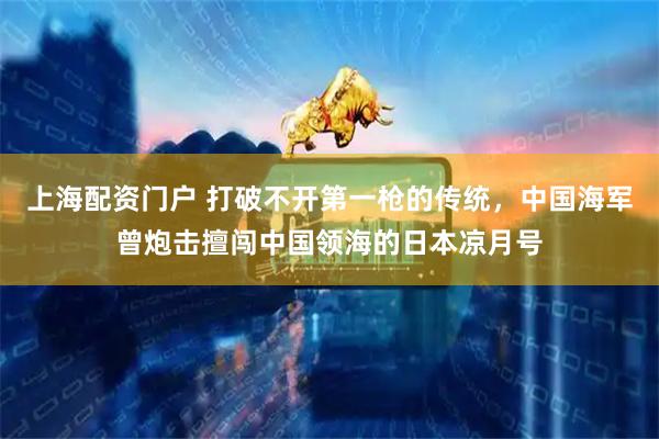 上海配资门户 打破不开第一枪的传统，中国海军曾炮击擅闯中国领海的日本凉月号