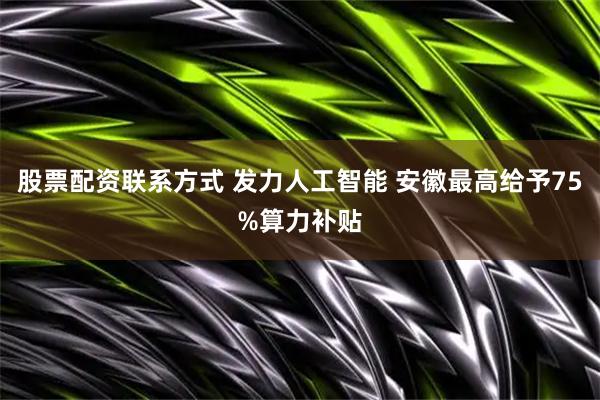股票配资联系方式 发力人工智能 安徽最高给予75%算力补贴