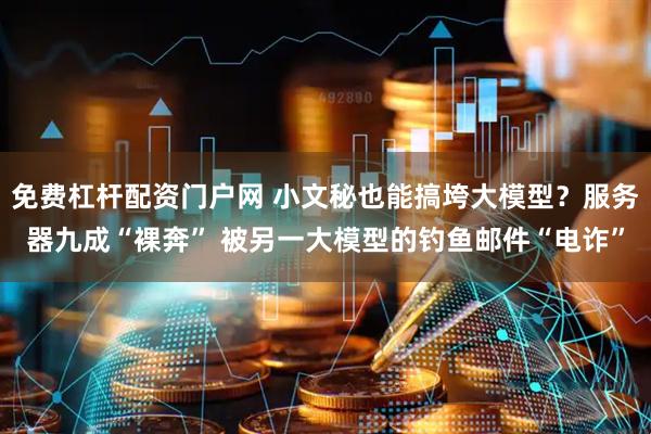 免费杠杆配资门户网 小文秘也能搞垮大模型？服务器九成“裸奔” 被另一大模型的钓鱼邮件“电诈”