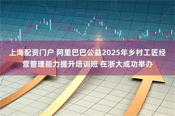 上海配资门户 阿里巴巴公益2025年乡村工匠经营管理能力提升培训班 在浙大成功举办