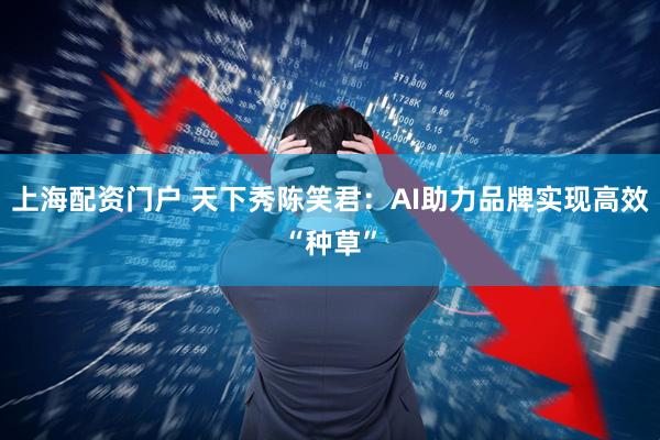 上海配资门户 天下秀陈笑君：AI助力品牌实现高效“种草”