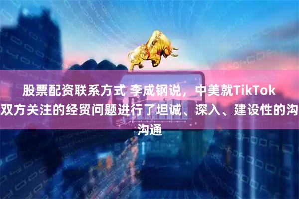 股票配资联系方式 李成钢说，中美就TikTok等双方关注的经贸问题进行了坦诚、深入、建设性的沟通