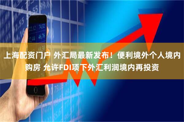 上海配资门户 外汇局最新发布！便利境外个人境内购房 允许FDI项下外汇利润境内再投资