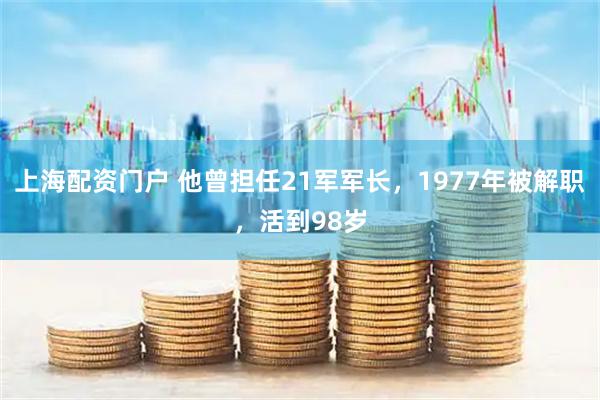 上海配资门户 他曾担任21军军长，1977年被解职，活到98岁