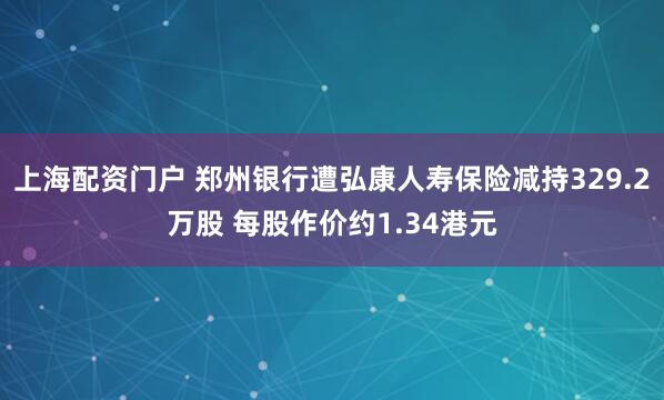上海配资门户 郑州银行遭弘康人寿保险减持329.2万股 每股作价约1.34港元