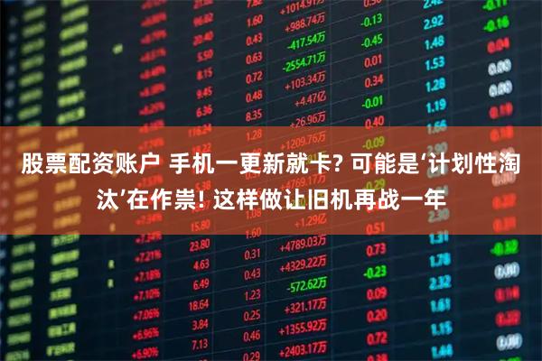 股票配资账户 手机一更新就卡? 可能是‘计划性淘汰’在作祟! 这样做让旧机再战一年