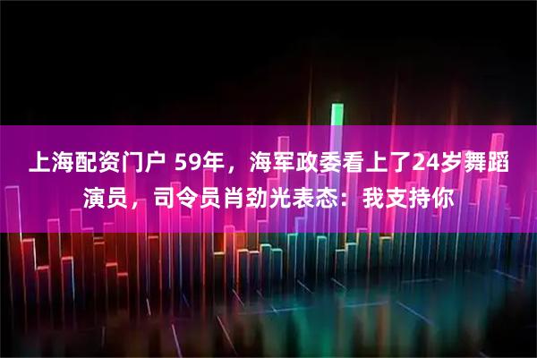 上海配资门户 59年，海军政委看上了24岁舞蹈演员，司令员肖劲光表态：我支持你