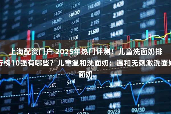上海配资门户 2025年热门评测！儿童洗面奶排行榜10强有哪些？儿童温和洗面奶：温和无刺激洗面奶