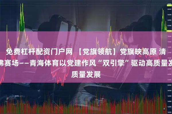 免费杠杆配资门户网 【党旗领航】党旗映高原 清风拂赛场——青海体育以党建作风“双引擎”驱动高质量发展