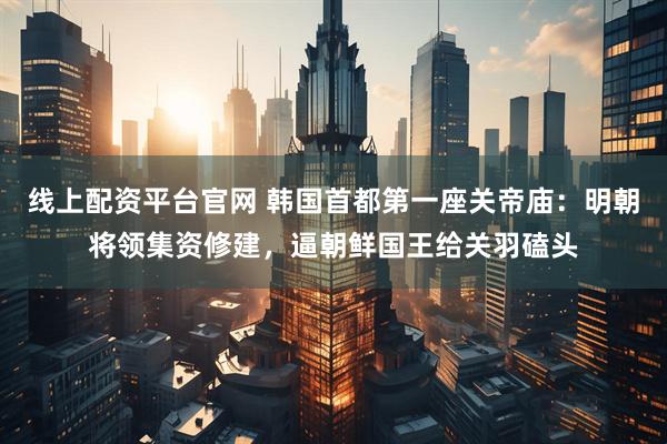 线上配资平台官网 韩国首都第一座关帝庙：明朝将领集资修建，逼朝鲜国王给关羽磕头