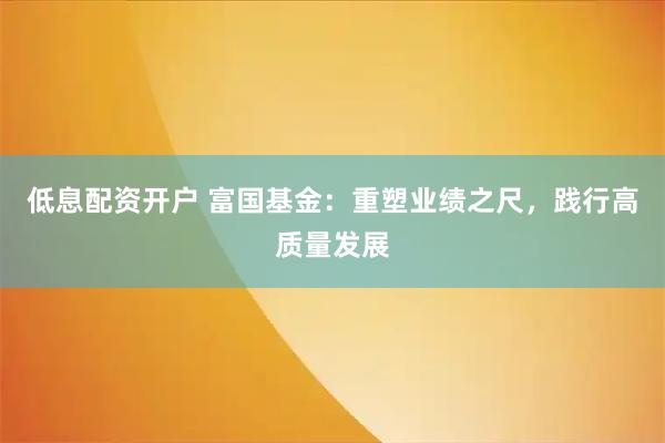 低息配资开户 富国基金：重塑业绩之尺，践行高质量发展