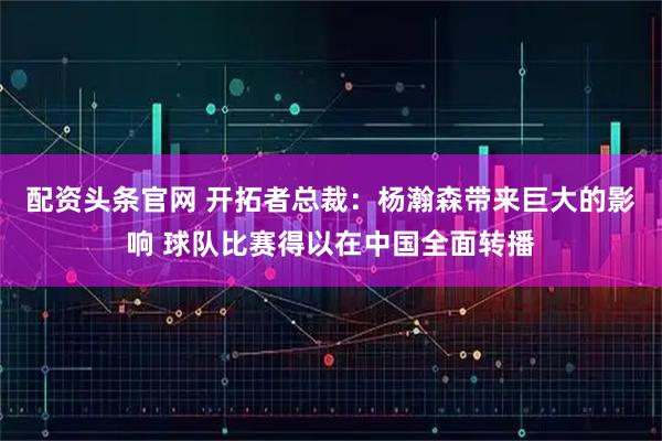 配资头条官网 开拓者总裁：杨瀚森带来巨大的影响 球队比赛得以在中国全面转播