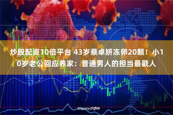 炒股配资10倍平台 43岁蔡卓妍冻卵20颗！小10岁老公回应养家：普通男人的担当最戳人