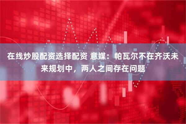 在线炒股配资选择配资 意媒：帕瓦尔不在齐沃未来规划中，两人之间存在问题