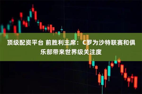 顶级配资平台 前胜利主席：C罗为沙特联赛和俱乐部带来世界级关注度