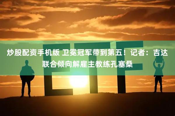 炒股配资手机版 卫冕冠军带到第五！记者：吉达联合倾向解雇主教练孔塞桑