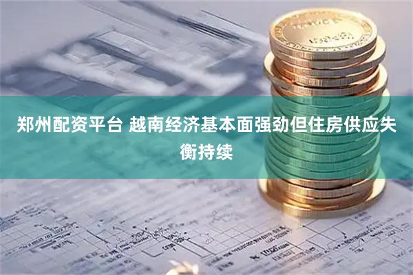 郑州配资平台 越南经济基本面强劲但住房供应失衡持续