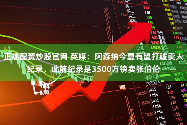 正规配资炒股官网 英媒：阿森纳今夏有望打破卖人纪录，此前纪录是3500万镑卖张伯伦