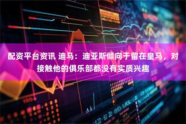配资平台资讯 迪马：迪亚斯倾向于留在皇马，对接触他的俱乐部都没有实质兴趣