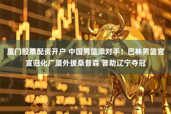 厦门股票配资开户 中国男篮添对手！巴林男篮官宣归化广厦外援桑普森 曾助辽宁夺冠