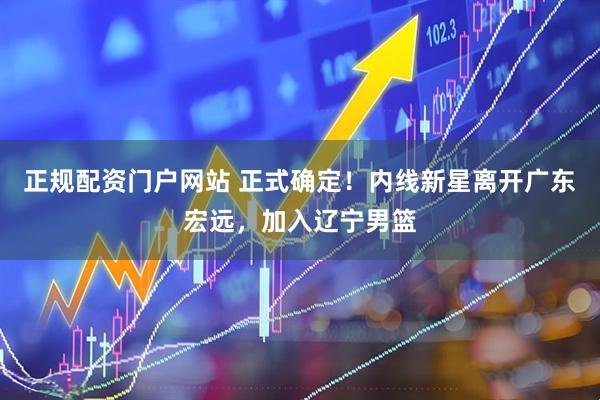 正规配资门户网站 正式确定！内线新星离开广东宏远，加入辽宁男篮