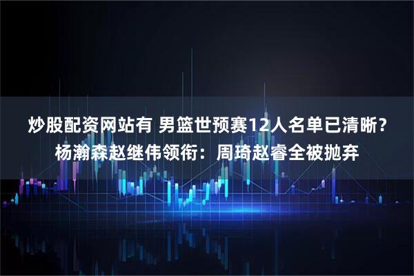 炒股配资网站有 男篮世预赛12人名单已清晰？杨瀚森赵继伟领衔：周琦赵睿全被抛弃