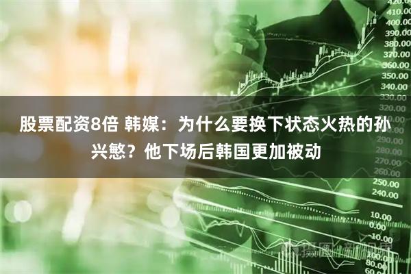 股票配资8倍 韩媒：为什么要换下状态火热的孙兴慜？他下场后韩国更加被动